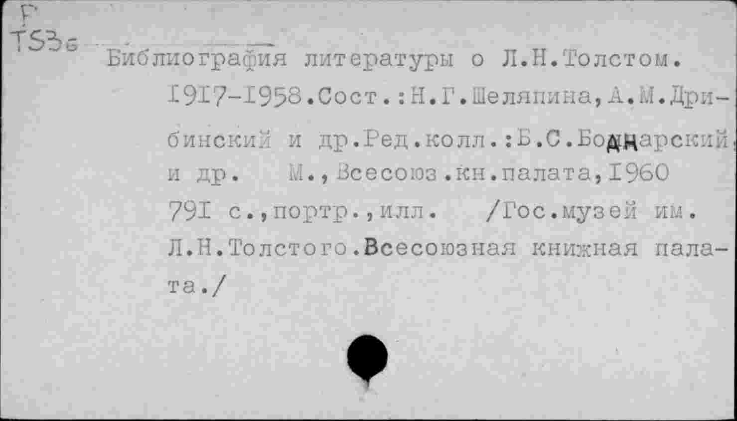 ﻿р ТБЪб
Библиография литературы о Л.Н.Толетом.
191?-Т958»Сост.:Н.Г.Шаляпина,А.М.Дрибинский и др.Ред.колл.;Б.С.Боддарский и др. М.,Всесоюз.кн.палата, 1960 791 с.,портр.,илл.	/Гос.музей им.
Л.Н.Толстого.Всесоюзная книжная пала-
та./